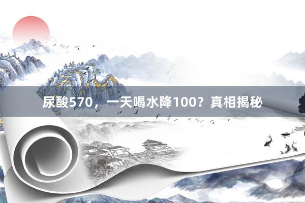 尿酸570，一天喝水降100？真相揭秘