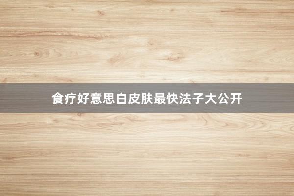 食疗好意思白皮肤最快法子大公开