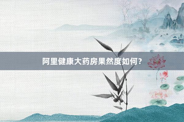 阿里健康大药房果然度如何？