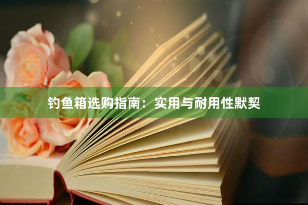钓鱼箱选购指南：实用与耐用性默契